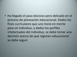 Ha llegado el paso decisivo pero delicado en el proceso de planeación educacional. Dados los fines curriculares que uno tiene en mente para un individuo, y dados los perfiles intelectuales del individuo, se debe tomar una decisión acerca de qué régimen educacional se debe seguir.