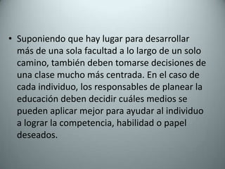 Suponiendo que hay lugar para desarrollar más de una sola facultad a lo largo de un solo camino, también deben tomarse decisiones de una clase mucho más centrada. En el caso de cada individuo, los responsables de planear la educación deben decidir cuáles medios se pueden aplicar mejor para ayudar al individuo a lograr la competencia, habilidad o papel deseados.