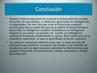 ConclusiónNuestro sistema educativo no le presta la misma atención a todos los estilos de aprendizaje, ni valora por igual todas las inteligencias o capacidades. No hay más que mirar el horario de cualquier escuela para darse cuenta de que no se dedica el mismo tiempo a desarrollar la inteligencia corporal -kinestésica y la inteligencia lingüística, por poner un ejemplo. En  cuanto a la inteligencia emocional la escuela simplemente la  ignora. No es tanto que no la considere importante, es que su aprendizaje se da por supuesto.Los sistemas educativos deberán pasar por un largo periodo de transición para modificar sus planes de estudio y sus métodos de enseñanza, pero es algo necesario optimizar las herramientas que ayudan a transmitir el conocimiento, valores, costumbres, modos de actuar, etc. 