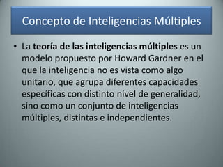 Concepto de Inteligencias MúltiplesLa teoría de las inteligencias múltiples es un modelo propuesto por Howard Gardneren el que la inteligencia no es vista como algo unitario, que agrupa diferentes capacidades específicas con distinto nivel de generalidad, sino como un conjunto de inteligencias múltiples, distintas e independientes.