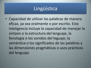 LingüísticaCapacidad de utilizar las palabras de manera eficaz, ya sea oralmente o por escrito. Esta inteligencia incluye la capacidad de manejar la sintaxis o la estructura del lenguaje, la fonología o los sonidos del leguaje, la semántica o los significados de las palabras y las dimensiones pragmáticas o usos prácticos del lenguaje.