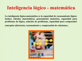 Inteligencia lógico - matemáticaLa inteligencia lógica-matemática es la capacidad de razonamiento lógico: incluye cálculos matemáticos, pensamiento numérico, capacidad para problemas de lógica, solución de problemas, capacidad para comprender conceptos abstractos, razonamiento y comprensión de relaciones.