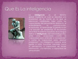 Que Es La inteligenciaLa inteligencia es el término global mediante el cual se describe una propiedad de la mente en la que se relacionan habilidades tales como las capacidades del pensamiento abstracto, el entendimiento, la comunicación, el raciocinio, el aprendizaje, la planificación y la solución de problemas. El diccionario de la Real Academia Española de la lengua define la inteligencia (del latínintellegentĭa), entre otras acepciones como la "capacidad para entender o comprender" y como la "capacidad para resolver problemas".1 La inteligencia parece estar ligada a otras funciones mentales como la percepción, o capacidad de recibir información, y la memoria, o capacidad de almacenarla