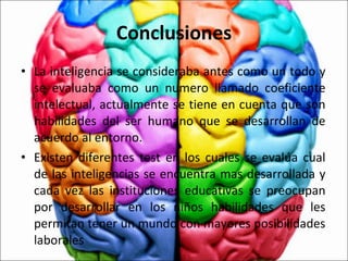 Conclusiones La inteligencia se consideraba antes como un todo y se evaluaba como un numero llamado coeficiente intelectual, actualmente se tiene en cuenta que son habilidades del ser humano que se desarrollan de acuerdo al entorno.  Existen diferentes test en los cuales se evalúa cual de las inteligencias se encuentra mas desarrollada y cada vez las instituciones educativas se preocupan por desarrollar en los niños habilidades que les permitan tener un mundo con mayores posibilidades laborales 