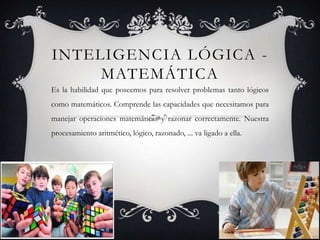 Inteligencia lógica - matemáticaEs la habilidad que poseemos para resolver problemas tanto lógicos como matemáticos. Comprende las capacidades que necesitamos para manejar operaciones matemáticas y razonar correctamente. Nuestra procesamiento aritmético, lógico, razonado, ... va ligado a ella.