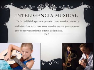 Inteligencia Musical Es la habilidad que nos permite crear sonidos, ritmos y melodías. Nos sirve para crear sonidos nuevos para expresar emociones y sentimientos a través de la música.