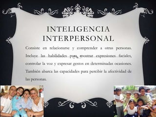 Inteligencia InterpersonalConsiste en relacionarse y comprender a otras personas. Incluye las habilidades para mostrar expresiones faciales, controlar la voz y expresar gestos en determinadas ocasiones. También abarca las capacidades para percibir la afectividad de las personas.