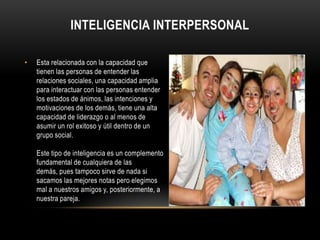 Inteligencia interpersonalEsta relacionada con la capacidad que tienen las personas de entender las relaciones sociales, una capacidad amplia para interactuar con las personas entender los estados de ánimos, las intenciones y motivaciones de los demás, tiene una alta capacidad de liderazgo o al menos de asumir un rol exitoso y útil dentro de un grupo social.Este tipo de inteligencia es un complemento fundamental de cualquiera de las demás, pues tampoco sirve de nada si sacamos las mejores notas pero elegimos mal a nuestros amigos y, posteriormente, a nuestra pareja.