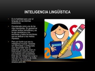 Inteligencia lingüística Es la habilidad para usar el lenguaje en las distintas situaciones.Considerada como una de las más importantes. En general se utilizan ambos hemisferios y es la que caracteriza a los escritores y todos los escritores que se dedican a los medios impresos.Pero por fuerte que sea su inteligencia musical, necesita ser estimulada y configurada para desarrollar todo su potencial, ya sea par tocar un instrumento o para escuchar una melodía con sensibilidad. Este tipo de inteligencia surge a menudo muy pronto y de modo natural en los individuos dotados para ello. 