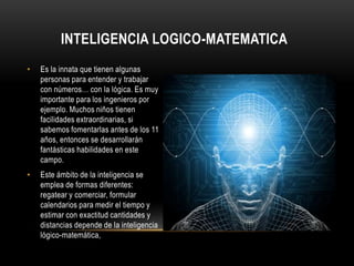 Inteligencia logico-matematicaEs la innata que tienen algunas personas para entender y trabajar con números… con la lógica. Es muy importante para los ingenieros por ejemplo. Muchos niños tienen facilidades extraordinarias, si sabemos fomentarlas antes de los 11 años, entonces se desarrollarán fantásticas habilidades en este campo.Este ámbito de la inteligencia se emplea de formas diferentes: regatear y comerciar, formular calendarios para medir el tiempo y estimar con exactitud cantidades y distancias depende de la inteligencia lógico-matemática,