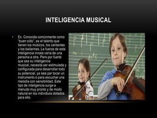 Inteligencia musicalEs  Conocida comúnmente como “buen oído”, es el talento que tienen los músicos, los cantantes y los bailarines. La fuerza de esta inteligencia innata varía de una persona a otra. Pero por fuerte que sea su inteligencia musical, necesita ser estimulada y configurada para desarrollar todo su potencial, ya sea par tocar un instrumento o para escuchar una melodía con sensibilidad. Este tipo de inteligencia surge a menudo muy pronto y de modo natural en los individuos dotados para ello. 