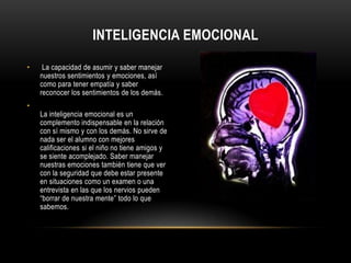 Inteligencia emocional   La capacidad de asumir y saber manejar nuestros sentimientos y emociones, así como para tener empatía y saber reconocer los sentimientos de los demás.La inteligencia emocional es un complemento indispensable en la relación con sí mismo y con los demás. No sirve de nada ser el alumno con mejores calificaciones si el niño no tiene amigos y se siente acomplejado. Saber manejar nuestras emociones también tiene que ver con la seguridad que debe estar presente en situaciones como un examen o una entrevista en las que los nervios pueden “borrar de nuestra mente” todo lo que sabemos.
