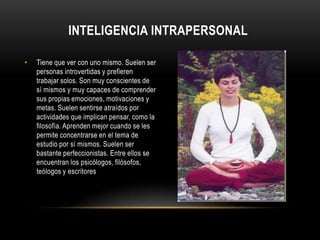 Inteligencia intrapersonalTiene que ver con uno mismo. Suelen ser personas introvertidas y prefieren trabajar solos. Son muy conscientes de sí mismos y muy capaces de comprender sus propias emociones, motivaciones y metas. Suelen sentirse atraídos por actividades que implican pensar, como la filosofía. Aprenden mejor cuando se les permite concentrarse en el tema de estudio por sí mismos. Suelen ser bastante perfeccionistas. Entre ellos se encuentran los psicólogos, filósofos, teólogos y escritores
