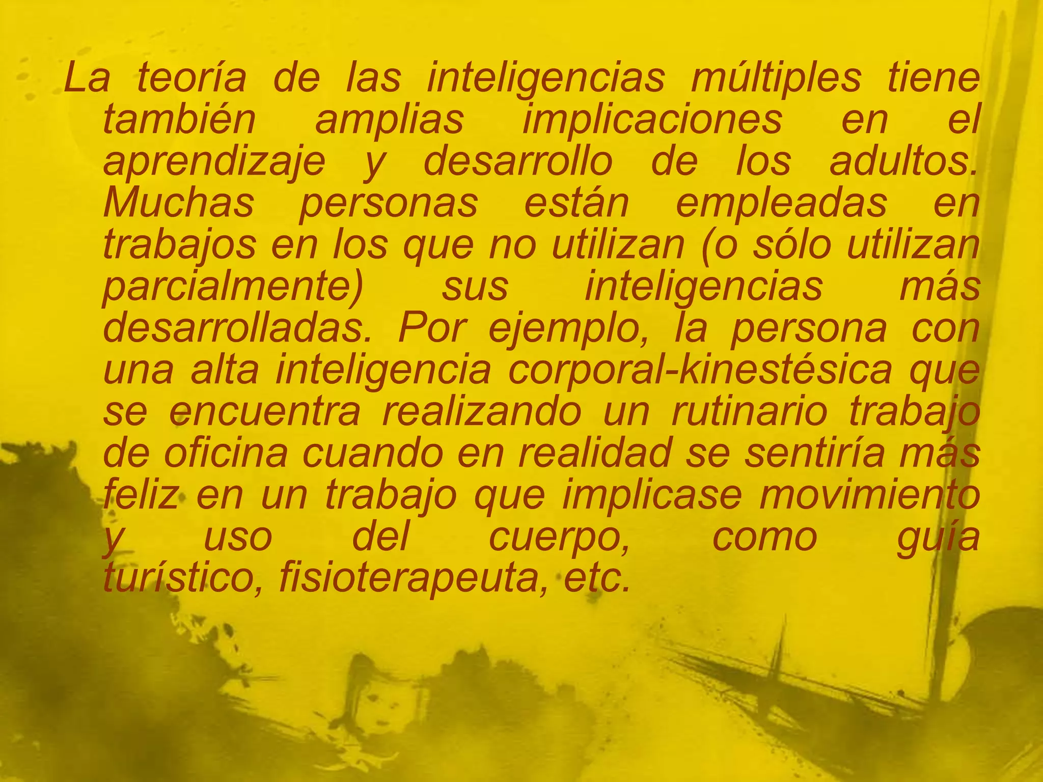 La teoría de las inteligencias múltiples tiene
  también amplias implicaciones en el
  aprendizaje y desarrollo de los adultos.
  Muchas personas están empleadas en
  trabajos en los que no utilizan (o sólo utilizan
  parcialmente)       sus     inteligencias   más
  desarrolladas. Por ejemplo, la persona con
  una alta inteligencia corporal-kinestésica que
  se encuentra realizando un rutinario trabajo
  de oficina cuando en realidad se sentiría más
  feliz en un trabajo que implicase movimiento
  y     uso       del   cuerpo,       como    guía
  turístico, fisioterapeuta, etc.
 