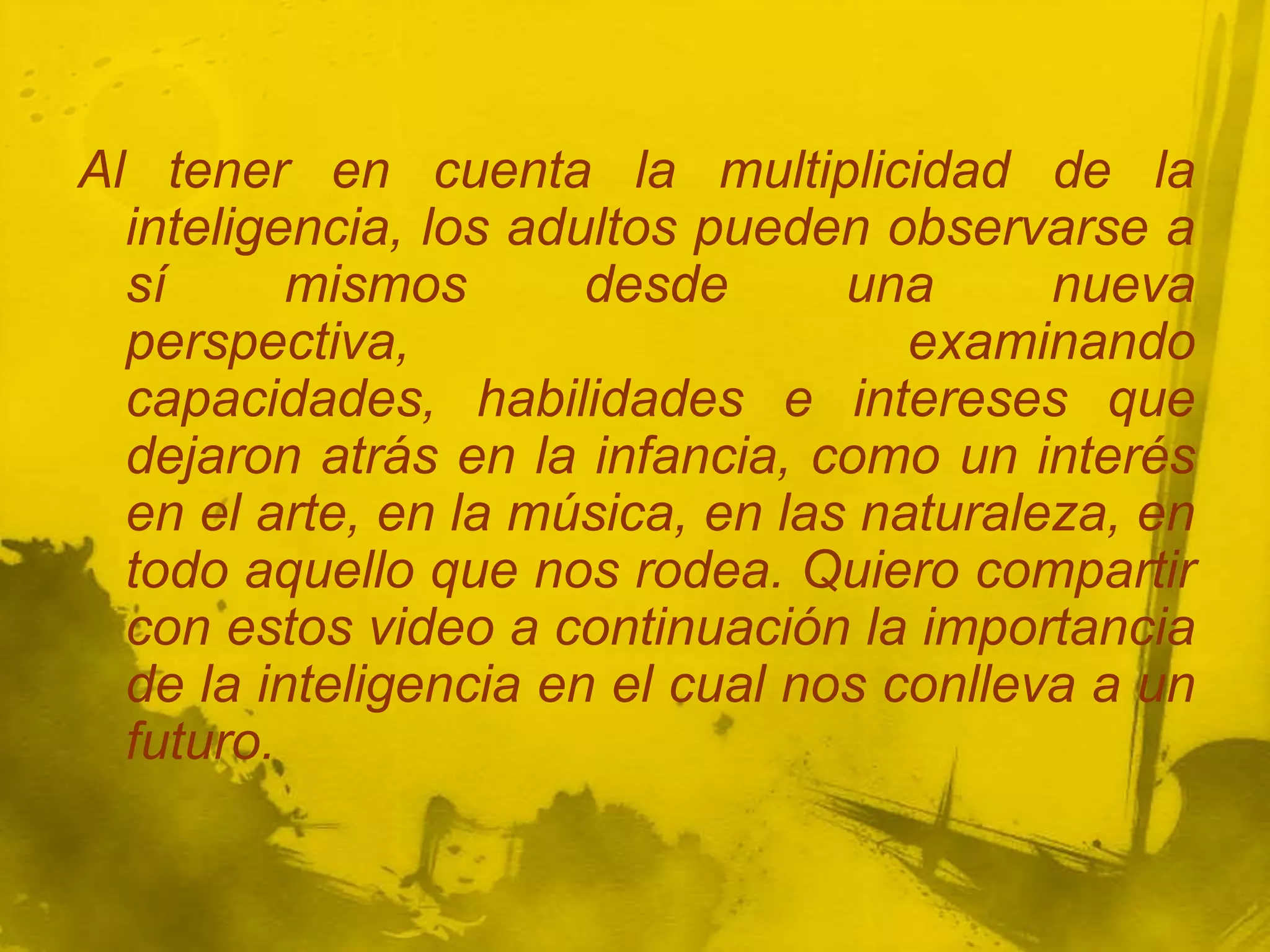 Al tener en cuenta la multiplicidad de la
  inteligencia, los adultos pueden observarse a
  sí      mismos       desde      una      nueva
  perspectiva,                       examinando
  capacidades, habilidades e intereses que
  dejaron atrás en la infancia, como un interés
  en el arte, en la música, en las naturaleza, en
  todo aquello que nos rodea. Quiero compartir
  con estos video a continuación la importancia
  de la inteligencia en el cual nos conlleva a un
  futuro.
 