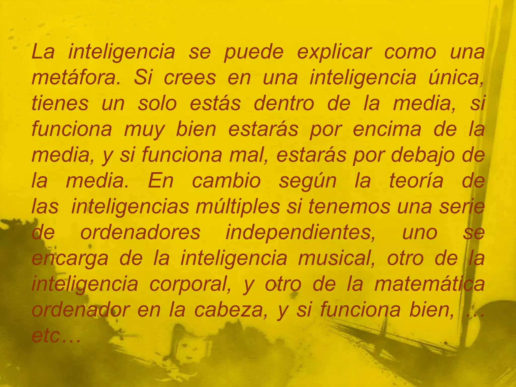 La inteligencia se puede explicar como una
metáfora. Si crees en una inteligencia única,
tienes un solo estás dentro de la media, si
funciona muy bien estarás por encima de la
media, y si funciona mal, estarás por debajo de
la media. En cambio según la teoría de
las inteligencias múltiples si tenemos una serie
de ordenadores independientes, uno se
encarga de la inteligencia musical, otro de la
inteligencia corporal, y otro de la matemática
ordenador en la cabeza, y si funciona bien, …
etc…
 
