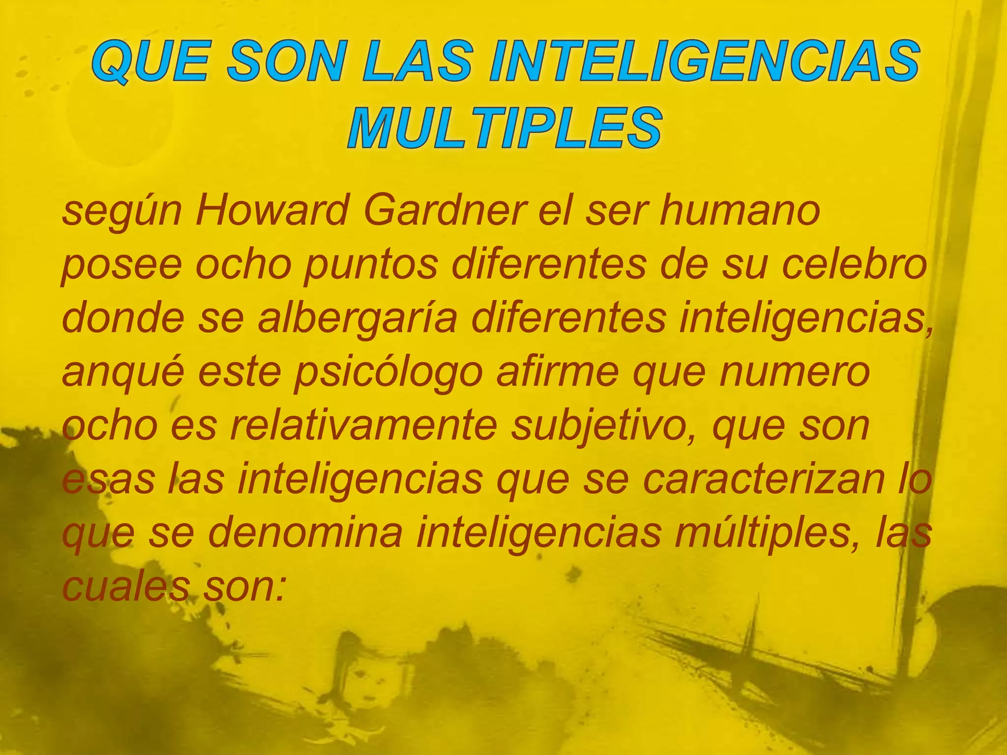 según Howard Gardner el ser humano
posee ocho puntos diferentes de su celebro
donde se albergaría diferentes inteligencias,
anqué este psicólogo afirme que numero
ocho es relativamente subjetivo, que son
esas las inteligencias que se caracterizan lo
que se denomina inteligencias múltiples, las
cuales son:
 