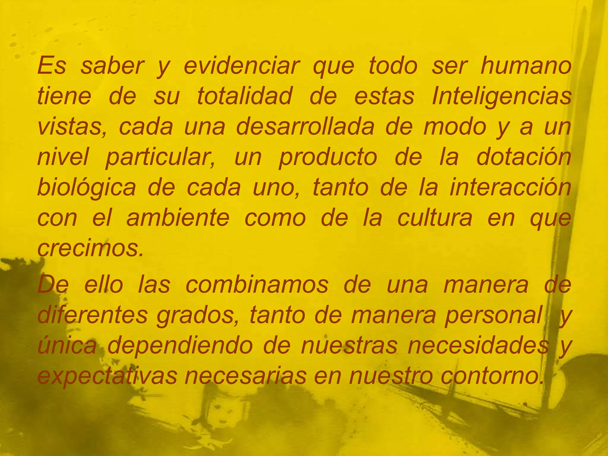 Es saber y evidenciar que todo ser humano
tiene de su totalidad de estas Inteligencias
vistas, cada una desarrollada de modo y a un
nivel particular, un producto de la dotación
biológica de cada uno, tanto de la interacción
con el ambiente como de la cultura en que
crecimos.
De ello las combinamos de una manera de
diferentes grados, tanto de manera personal y
única dependiendo de nuestras necesidades y
expectativas necesarias en nuestro contorno.
 