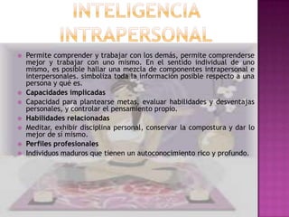    Permite comprender y trabajar con los demás, permite comprenderse
    mejor y trabajar con uno mismo. En el sentido individual de uno
    mismo, es posible hallar una mezcla de componentes intrapersonal e
    interpersonales. simboliza toda la información posible respecto a una
    persona y qué es.
   Capacidades implicadas
   Capacidad para plantearse metas, evaluar habilidades y desventajas
    personales, y controlar el pensamiento propio.
   Habilidades relacionadas
   Meditar, exhibir disciplina personal, conservar la compostura y dar lo
    mejor de sí mismo.
   Perfiles profesionales
   Individuos maduros que tienen un autoconocimiento rico y profundo.
 