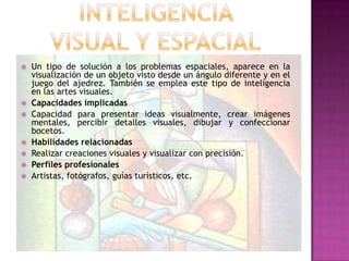    Un tipo de solución a los problemas espaciales, aparece en la
    visualización de un objeto visto desde un ángulo diferente y en el
    juego del ajedrez. También se emplea este tipo de inteligencia
    en las artes visuales.
   Capacidades implicadas
   Capacidad para presentar ideas visualmente, crear imágenes
    mentales, percibir detalles visuales, dibujar y confeccionar
    bocetos.
   Habilidades relacionadas
   Realizar creaciones visuales y visualizar con precisión.
   Perfiles profesionales
   Artistas, fotógrafos, guías turísticos, etc.
 