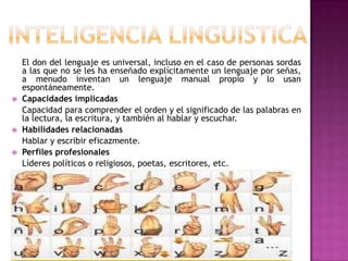 El don del lenguaje es universal, incluso en el caso de personas sordas
    a las que no se les ha enseñado explícitamente un lenguaje por señas,
    a menudo inventan un lenguaje manual propio y lo usan
    espontáneamente.
   Capacidades implicadas
    Capacidad para comprender el orden y el significado de las palabras en
    la lectura, la escritura, y también al hablar y escuchar.
   Habilidades relacionadas
    Hablar y escribir eficazmente.
   Perfiles profesionales
    Líderes políticos o religiosos, poetas, escritores, etc.
 