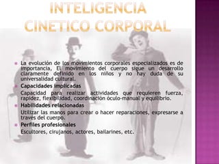    La evolución de los movimientos corporales especializados es de
    importancia, El movimiento del cuerpo sigue un desarrollo
    claramente definido en los niños y no hay duda de su
    universalidad cultural.
   Capacidades implicadas
    Capacidad para realizar actividades que requieren fuerza,
    rapidez, flexibilidad, coordinación óculo-manual y equilibrio.
   Habilidades relacionadas
    Utilizar las manos para crear o hacer reparaciones, expresarse a
    través del cuerpo.
   Perfiles profesionales
    Escultores, cirujanos, actores, bailarines, etc.
 