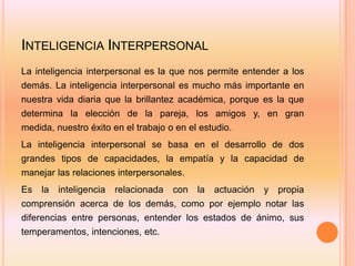 INTELIGENCIA INTERPERSONAL
La inteligencia interpersonal es la que nos permite entender a los
demás. La inteligencia interpersonal es mucho más importante en
nuestra vida diaria que la brillantez académica, porque es la que
determina la elección de la pareja, los amigos y, en gran
medida, nuestro éxito en el trabajo o en el estudio.
La inteligencia interpersonal se basa en el desarrollo de dos
grandes tipos de capacidades, la empatía y la capacidad de
manejar las relaciones interpersonales.
Es   la   inteligencia   relacionada   con   la   actuación   y   propia
comprensión acerca de los demás, como por ejemplo notar las
diferencias entre personas, entender los estados de ánimo, sus
temperamentos, intenciones, etc.
 