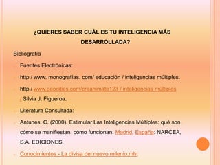 ¿QUIERES SABER CUÁL ES TU INTELIGENCIA MÁS
                             DESARROLLADA?

Bibliografía

o   Fuentes Electrónicas:

o   http / www. monografías. com/ educación / inteligencias múltiples.

o   http / www.geocities.com/creanimate123 / inteligencias múltiples
    / Silvia J. Figueroa.

o   Literatura Consultada:

o   Antunes, C. (2000). Estimular Las Inteligencias Múltiples: qué son,
    cómo se manifiestan, cómo funcionan. Madrid, España: NARCEA,
    S.A. EDICIONES.

o   Conocimientos - La divisa del nuevo milenio.mht
 