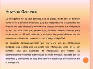 HOWARD GARDNER
La inteligencia no es una cantidad que se pueda medir con un número
como lo es el cociente intelectual (CI). La inteligencia es la capacidad de
ordenar los pensamientos y coordinarlos con las acciones. La inteligencia
no es una sola, sino que existen tipos distintos. Nuestro sistema para
implementar las IM está dedicado a estimular las potencialidades en los
niños en un clima activo y afectivo como lo exige el siglo XXI.

Es conocido fundamentalmente por su teoría de las inteligencias
múltiples, que señala que no existe una inteligencia única en el ser
humano,     sino   una   diversidad   de   inteligencias   que    marcan   las
potencialidades y acentos significativos de cada individuo, trazados por las
fortalezas y debilidades en toda una serie de escenarios de expansión de
la inteligencia.
 