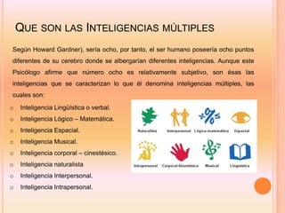 QUE SON LAS INTELIGENCIAS MÚLTIPLES
Según Howard Gardner), sería ocho, por tanto, el ser humano poseería ocho puntos
diferentes de su cerebro donde se albergarían diferentes inteligencias. Aunque este
Psicólogo afirme que número ocho es relativamente subjetivo, son ésas las
inteligencias que se caracterizan lo que él denomina inteligencias múltiples, las
cuales son:
o   Inteligencia Lingüística o verbal.
o   Inteligencia Lógico – Matemática.
o   Inteligencia Espacial.
o   Inteligencia Musical.
o   Inteligencia corporal – cinestésico.
o   Inteligencia naturalista
o   Inteligencia Interpersonal.
o   Inteligencia Intrapersonal.
 
