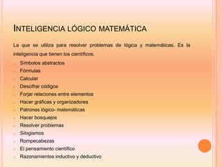 INTELIGENCIA LÓGICO MATEMÁTICA
La que se utiliza para resolver problemas de lógica y matemáticas. Es la
inteligencia que tienen los científicos.
o   Símbolos abstractos
o   Fórmulas
o   Calcular
o   Descifrar códigos
o   Forjar relaciones entre elementos
o   Hacer gráficas y organizadores
o   Patrones lógico- matemáticas
o   Hacer bosquejos
o   Resolver problemas
o   Silogismos
o   Rompecabezas
o   El pensamiento científico
o   Razonamientos inductivo y deductivo
 