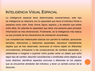 INTELIGENCIA VISUAL ESPACIAL
La inteligencia espacial tiene determinadas características: este tipo
de inteligencia se relaciona con la capacidad que tiene el individuo frente a
aspectos como color, línea, forma, figura, espacio, y la relación que existe
entre ellos. Es además la capacidad que tiene una persona para procesar
información en tres dimensiones. Finalmente, es la inteligencia más básica
ya que procede de los mecanismos de orientación ancestrales.
Las competencias intelectuales básicas son percibir la realidad, apreciando
tamaños, direcciones y relaciones espaciales; reproducir mentalmente
objetos que se han observado; reconocer el mismo objeto en diferentes
circunstancias; anticiparse a las consecuencias de cambios espaciales, y
adelantarse e imaginar o suponer cómo puede variar un objeto que sufre
algún tipo de cambio; describir coincidencias o similitudes entre objetos que
lucen distintos; identificar aspectos comunes o diferentes en los objetos
que se encuentran alrededor del individuo; y tener un sentido común de la
dirección.
 