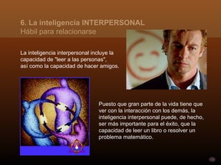 6. La inteligencia INTERPERSONAL
Hábil para relacionarse

La inteligencia interpersonal incluye la
capacidad de "leer a las personas",
así como la capacidad de hacer amigos.




                               Puesto que gran parte de la vida tiene que
                               ver con la interacción con los demás, la
                               inteligencia interpersonal puede, de hecho,
                               ser más importante para el éxito, que la
                               capacidad de leer un libro o resolver un
                               problema matemático.
 