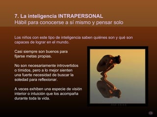7. La inteligencia INTRAPERSONAL
Hábil para conocerse a sí mismo y pensar solo

Los niños con este tipo de inteligencia saben quiénes son y qué son
capaces de lograr en el mundo.

Casi siempre son buenos para
fijarse metas propias.

No son necesariamente introvertidos
o tímidos, pero a lo mejor sienten
una fuerte necesidad de buscar la
soledad para reflexionar.

A veces exhiben una especie de visión
interior o intuición que los acompaña
durante toda la vida.
 