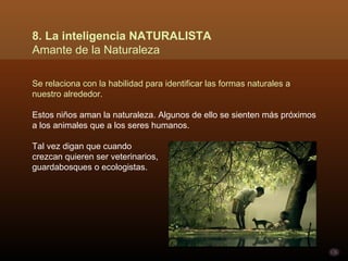 8. La inteligencia NATURALISTA
Amante de la Naturaleza

Se relaciona con la habilidad para identificar las formas naturales a
nuestro alrededor.

Estos niños aman la naturaleza. Algunos de ello se sienten más próximos
a los animales que a los seres humanos.

Tal vez digan que cuando
crezcan quieren ser veterinarios,
guardabosques o ecologistas.
 