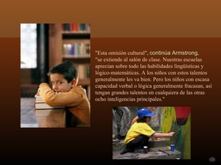 "Esta omisión cultural", continúa Armstrong,
"se extiende al salón de clase. Nuestras escuelas
aprecian sobre todo las habilidades lingüísticas y
lógico-matemáticas. A los niños con estos talentos
generalmente les va bien. Pero los niños con escasa
capacidad verbal o lógica generalmente fracasan, así
tengan grandes talentos en cualquiera de las otras
ocho inteligencias principales."
 
