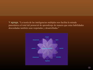 Y agrega, “La teoría de las inteligencias múltiples nos facilita la mirada
panorámica al total del potencial de aprendizaje de manera que estas habilidades
descuidadas también sean respetadas y desarrolladas."
 