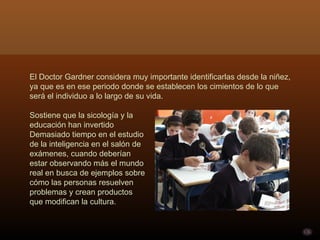 El Doctor Gardner considera muy importante identificarlas desde la niñez,
ya que es en ese periodo donde se establecen los cimientos de lo que
será el individuo a lo largo de su vida.

Sostiene que la sicología y la
educación han invertido
Demasiado tiempo en el estudio
de la inteligencia en el salón de
exámenes, cuando deberían
estar observando más el mundo
real en busca de ejemplos sobre
cómo las personas resuelven
problemas y crean productos
que modifican la cultura.
 