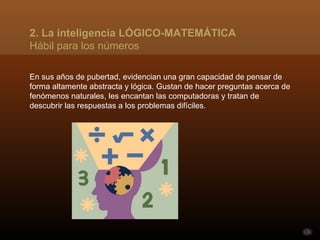 2. La inteligencia LÓGICO-MATEMÁTICA
Hábil para los números

En sus años de pubertad, evidencian una gran capacidad de pensar de
forma altamente abstracta y lógica. Gustan de hacer preguntas acerca de
fenómenos naturales, les encantan las computadoras y tratan de
descubrir las respuestas a los problemas difíciles.
 