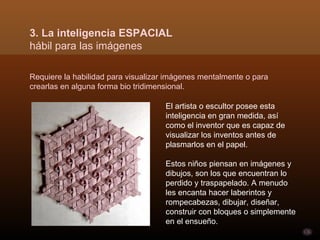 3. La inteligencia ESPACIAL
hábil para las imágenes

Requiere la habilidad para visualizar imágenes mentalmente o para
crearlas en alguna forma bio tridimensional.

                                     El artista o escultor posee esta
                                     inteligencia en gran medida, así
                                     como el inventor que es capaz de
                                     visualizar los inventos antes de
                                     plasmarlos en el papel.

                                     Estos niños piensan en imágenes y
                                     dibujos, son los que encuentran lo
                                     perdido y traspapelado. A menudo
                                     les encanta hacer laberintos y
                                     rompecabezas, dibujar, diseñar,
                                     construir con bloques o simplemente
                                     en el ensueño.
 