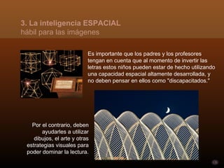 3. La inteligencia ESPACIAL
hábil para las imágenes

                           Es importante que los padres y los profesores
                           tengan en cuenta que al momento de invertir las
                           letras estos niños pueden estar de hecho utilizando
                           una capacidad espacial altamente desarrollada, y
                           no deben pensar en ellos como "discapacitados."




   Por el contrario, deben
       ayudarles a utilizar
    dibujos, el arte y otras
 estrategias visuales para
 poder dominar la lectura.
 