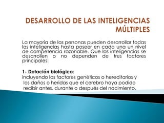 La mayoría de las personas pueden desarrollar todas
las inteligencias hasta poseer en cada una un nivel
de competencia razonable. Que las inteligencias se
desarrollen o no dependen de tres factores
principales:

1- Dotación biológica:
incluyendo los factores genéticos o hereditarios y
 los daños o heridas que el cerebro haya podido
 recibir antes, durante o después del nacimiento.
 