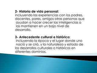 2- Historia de vida personal:
incluyendo las experiencias con los padres,
docentes, pares, amigos otras personas que
 ayudan a hacer crecer las inteligencias o
 las mantienen en un bajo nivel de
desarrollo.

3- Antecedente cultural e histórico:
 incluyendo la época y el lugar donde uno
 nació y se crió, y la naturaleza y estado de
los desarrollos culturales o históricos en
diferentes dominios.
 