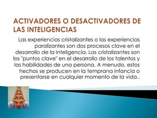 Las experiencias cristalizantes o las experiencias
          paralizantes son dos procesos clave en el
  desarrollo de la inteligencia. Las cristalizantes son
los "puntos clave" en el desarrollo de los talentos y
 las habilidades de una persona. A menudo, estos
   hechos se producen en la temprana infancia o
    presentarse en cualquier momento de la vida..
 