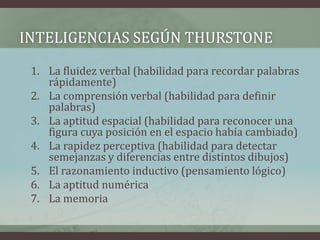 INTELIGENCIAS SEGÚN THURSTONE
 1. La fluidez verbal (habilidad para recordar palabras
    rápidamente)
 2. La comprensión verbal (habilidad para definir
    palabras)
 3. La aptitud espacial (habilidad para reconocer una
    figura cuya posición en el espacio había cambiado)
 4. La rapidez perceptiva (habilidad para detectar
    semejanzas y diferencias entre distintos dibujos)
 5. El razonamiento inductivo (pensamiento lógico)
 6. La aptitud numérica
 7. La memoria
 