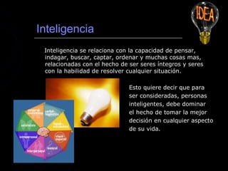 Inteligencia
 Inteligencia se relaciona con la capacidad de pensar,
 indagar, buscar, captar, ordenar y muchas cosas mas,
 relacionadas con el hecho de ser seres íntegros y seres
 con la habilidad de resolver cualquier situación.

                              Esto quiere decir que para
                              ser consideradas, personas
                              inteligentes, debe dominar
                              el hecho de tomar la mejor
                              decisión en cualquier aspecto
                              de su vida.
 