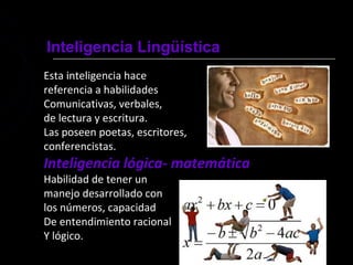 Inteligencia Lingüística
Esta inteligencia hace
referencia a habilidades
Comunicativas, verbales,
de lectura y escritura.
Las poseen poetas, escritores,
conferencistas.
Inteligencia lógica- matemática
Habilidad de tener un
manejo desarrollado con
los números, capacidad
De entendimiento racional
Y lógico.
 