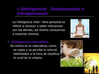 o Inteligencia Interpersonal e
        Intrapersonal:

     La inteligencia inter- intra personal se
     refiere a conocer y saber interactuar
     con los demás; así mismo conocernos
     a nosotros mismos.

   Inteligencia naturalista:
    Se centra en la naturaleza, como
      se capta y se percibe lo natural.
      Habilidades a la hora de clasificar
      lo rural de lo urbano.
 