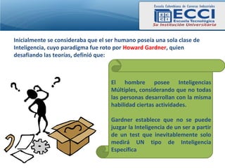 Inicialmente se consideraba que el ser humano poseía una sola clase de
Inteligencia, cuyo paradigma fue roto por Howard Gardner, quien
desafiando las teorías, definió que:



                                    El hombre posee Inteligencias
                                    Múltiples, considerando que no todas
                                    las personas desarrollan con la misma
                                    habilidad ciertas actividades.

                                    Gardner establece que no se puede
                                    juzgar la Inteligencia de un ser a partir
                                    de un test que inevitablemente solo
                                    medirá UN tipo de Inteligencia
                                    Específica
 