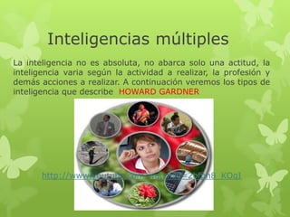 Inteligencias múltiples
La inteligencia no es absoluta, no abarca solo una actitud, la
inteligencia varia según la actividad a realizar, la profesión y
demás acciones a realizar. A continuación veremos los tipos de
inteligencia que describe HOWARD GARDNER




       http://www.youtube.com/watch?v=2bfph8_KOqI
 